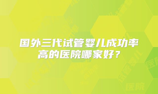 国外三代试管婴儿成功率高的医院哪家好？