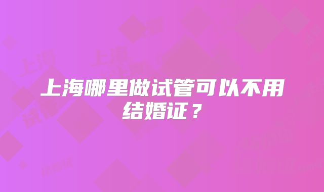 上海哪里做试管可以不用结婚证?