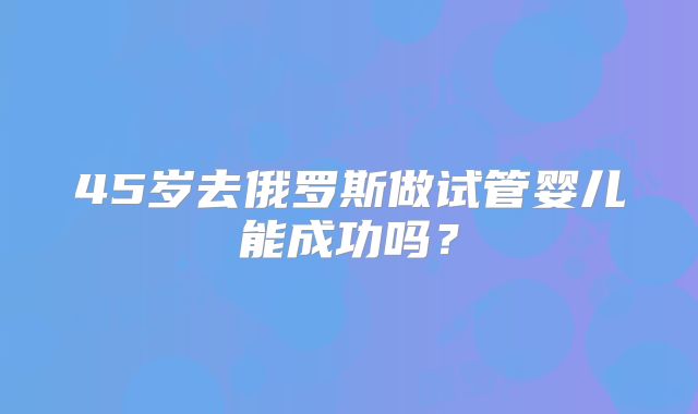 45岁去俄罗斯做试管婴儿能成功吗?