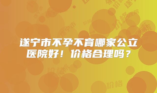 遂宁市不孕不育哪家公立医院好！价格合理吗？