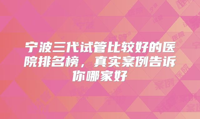 宁波三代试管比较好的医院排名榜,真实案例告诉你哪家好