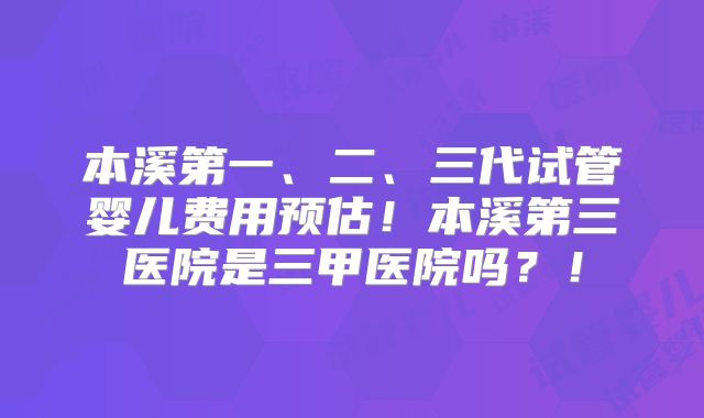 本溪第一、二、三代试管婴儿费用预估！本溪第三医院是三甲医院吗？！