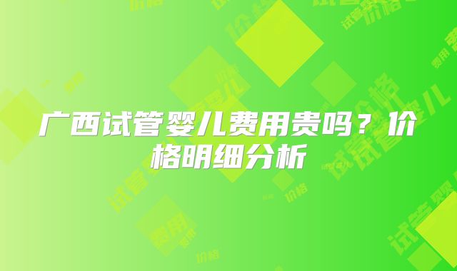 广西试管婴儿费用贵吗?价格明细分析