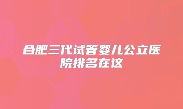合肥三代试管婴儿公立医院排名在这