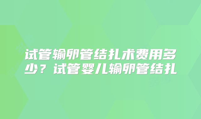 试管输卵管结扎术费用多少?试管婴儿输卵管结扎