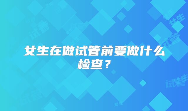 女生在做试管前要做什么检查?