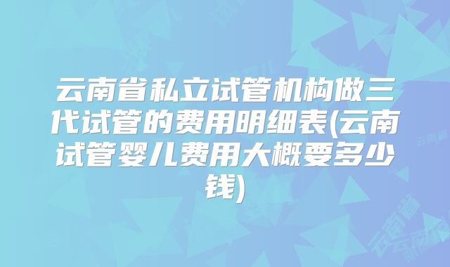 云南省私立试管机构做三代试管的费用明细表(云南试管婴儿费用大概要多少钱)