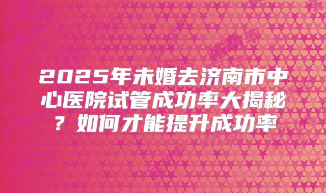 2025年未婚去济南市中心医院试管成功率大揭秘?如何才能提升成功率