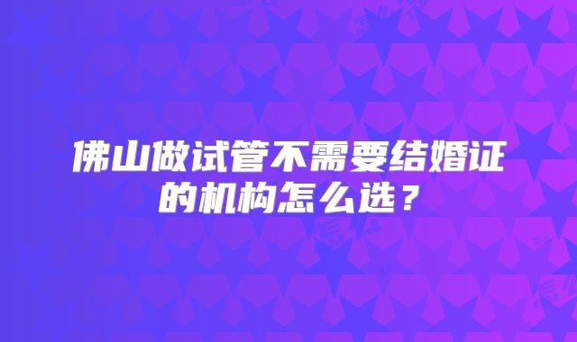 佛山做试管不需要结婚证的机构怎么选?