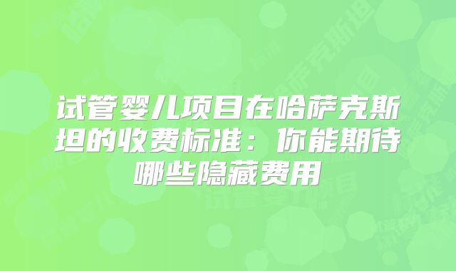 试管婴儿项目在哈萨克斯坦的收费标准:你能期待哪些隐藏费用