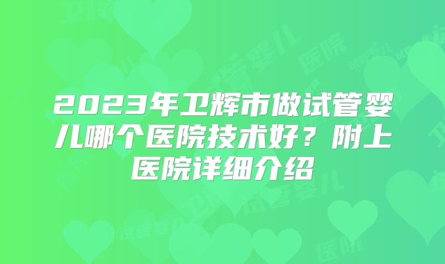 2023年卫辉市做试管婴儿哪个医院技术好？附上医院详细介绍