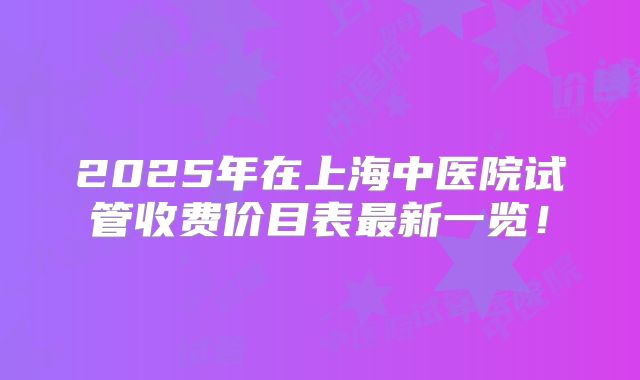 2025年在上海中医院试管收费价目表最新一览!