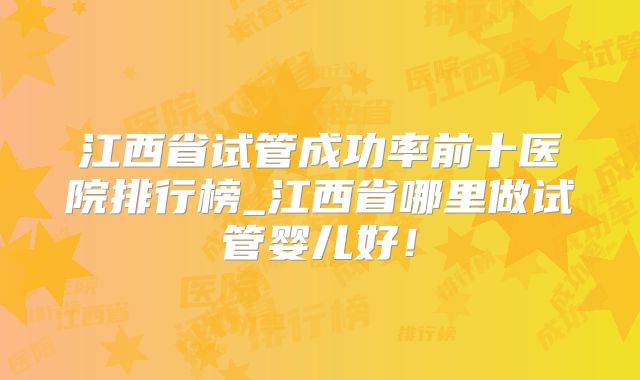 江西省试管成功率前十医院排行榜_江西省哪里做试管婴儿好!