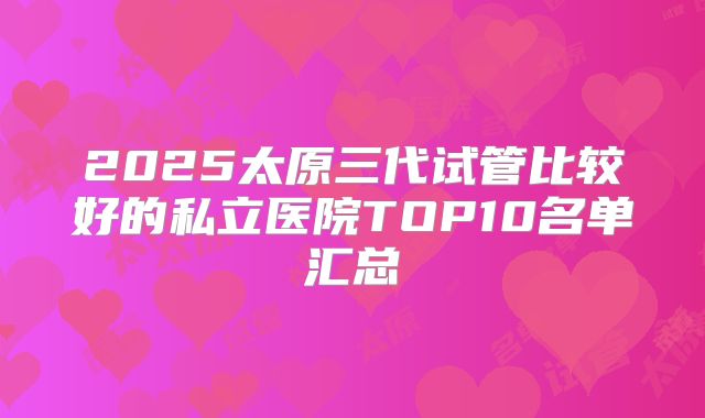 2025太原三代试管比较好的私立医院TOP10名单汇总