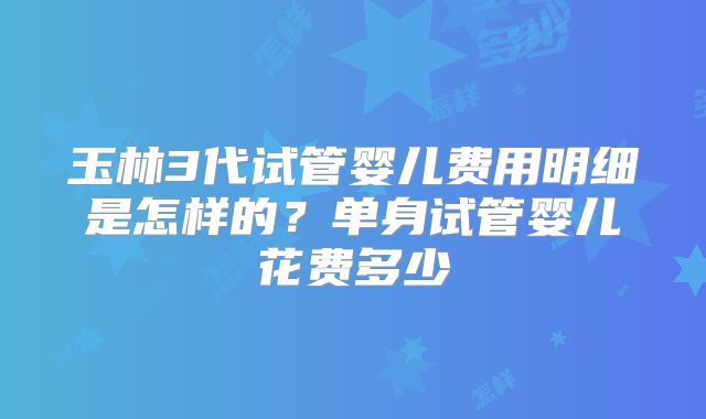 玉林3代试管婴儿费用明细是怎样的？单身试管婴儿花费多少