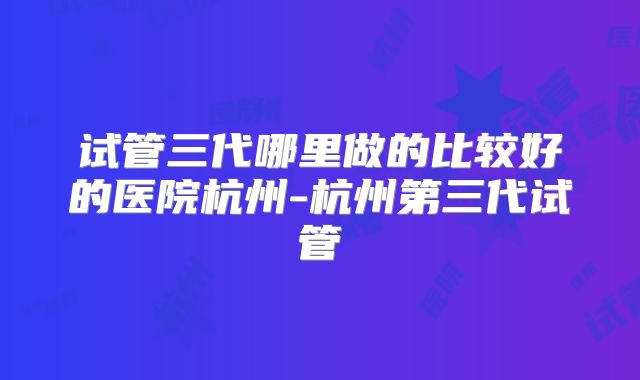试管三代哪里做的比较好的医院杭州-杭州第三代试管