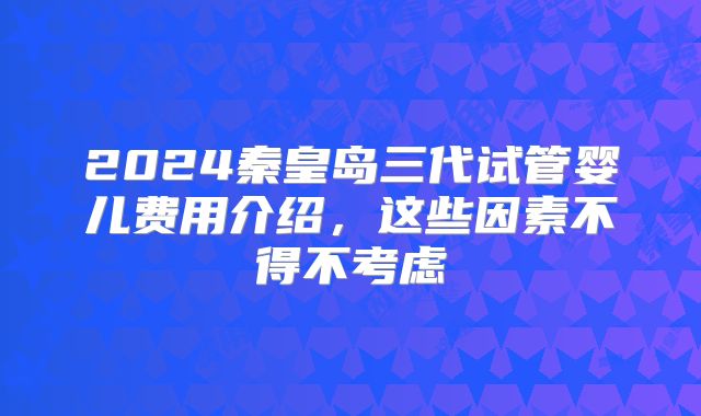 2024秦皇岛三代试管婴儿费用介绍,这些因素不得不考虑