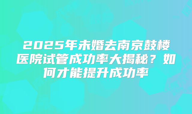 2025年未婚去南京鼓楼医院试管成功率大揭秘?如何才能提升成功率