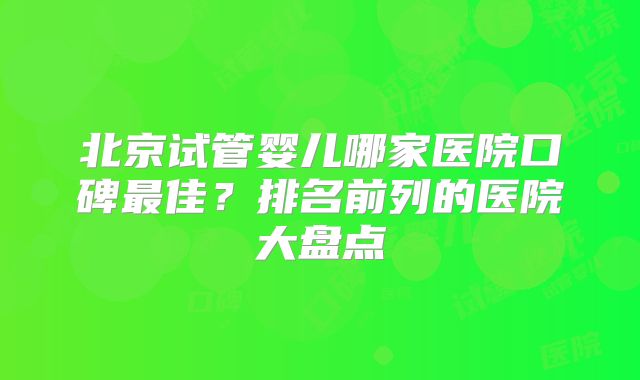 北京试管婴儿哪家医院口碑最佳?排名前列的医院大盘点
