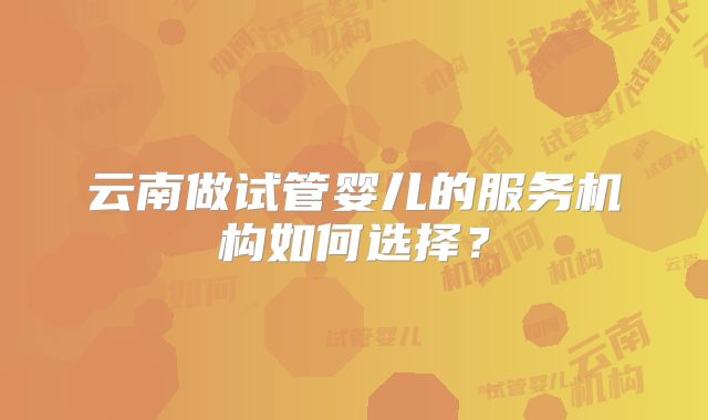 云南做试管婴儿的服务机构如何选择?