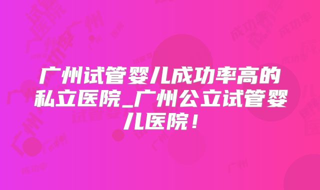 广州试管婴儿成功率高的私立医院_广州公立试管婴儿医院!