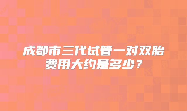 成都市三代试管一对双胎费用大约是多少?