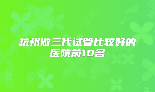 杭州做三代试管比较好的医院前10名