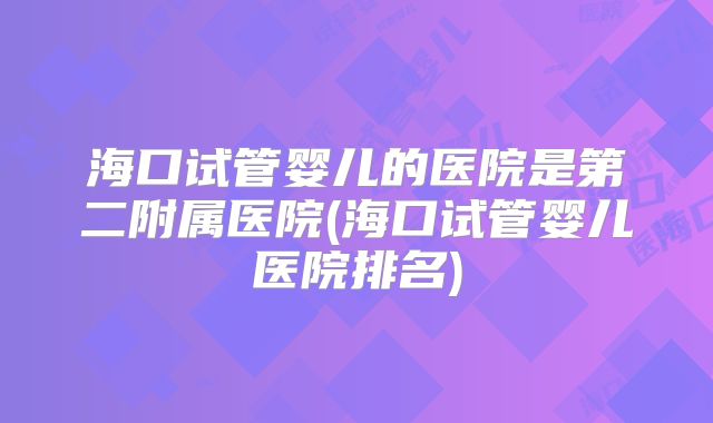 海口试管婴儿的医院是第二附属医院(海口试管婴儿医院排名)
