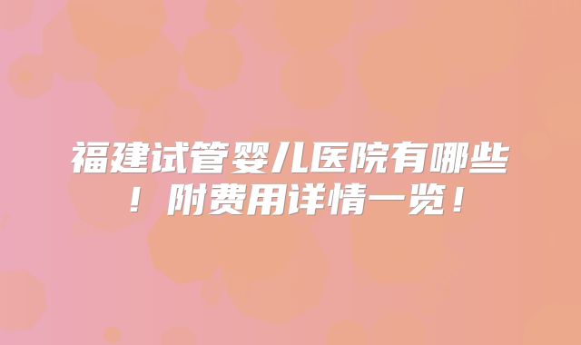 福建试管婴儿医院有哪些!附费用详情一览!