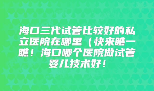 海口三代试管比较好的私立医院在哪里(快来瞧一瞧!海口哪个医院做试管婴儿技术好!