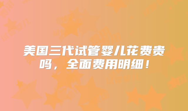 美国三代试管婴儿花费贵吗,全面费用明细!