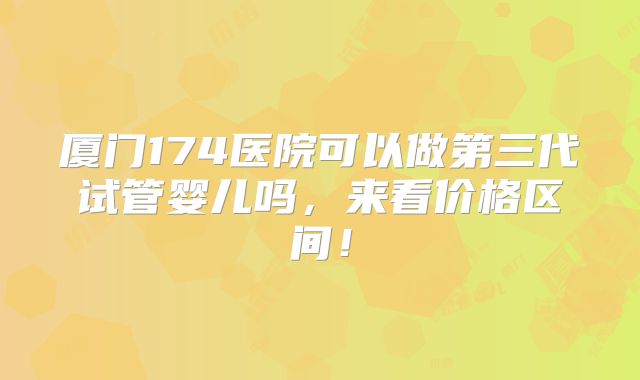 厦门174医院可以做第三代试管婴儿吗，来看价格区间！