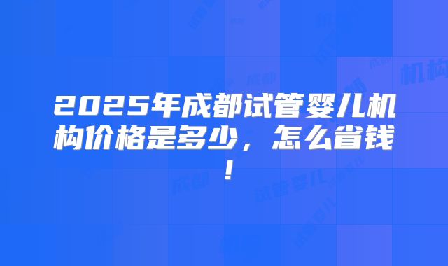 2025年成都试管婴儿机构价格是多少，怎么省钱！