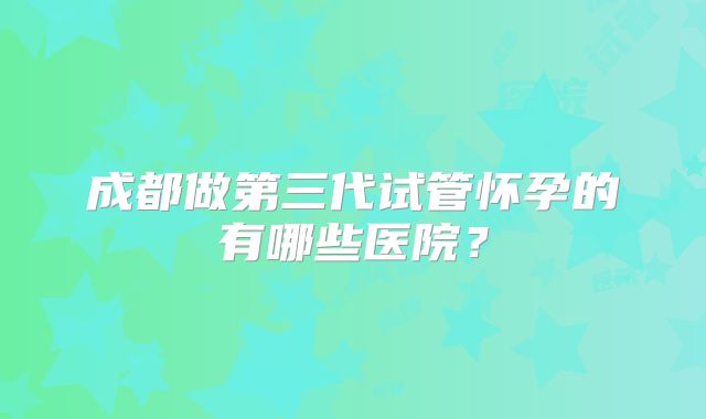 成都做第三代试管怀孕的有哪些医院?