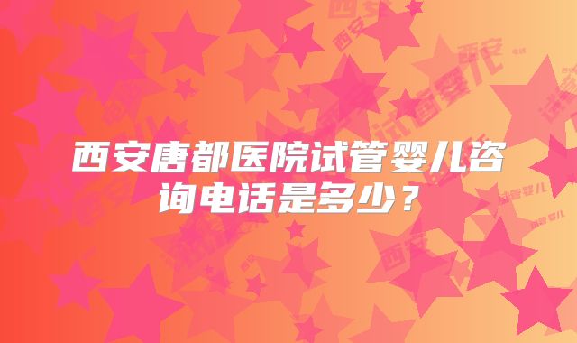 西安唐都医院试管婴儿咨询电话是多少?