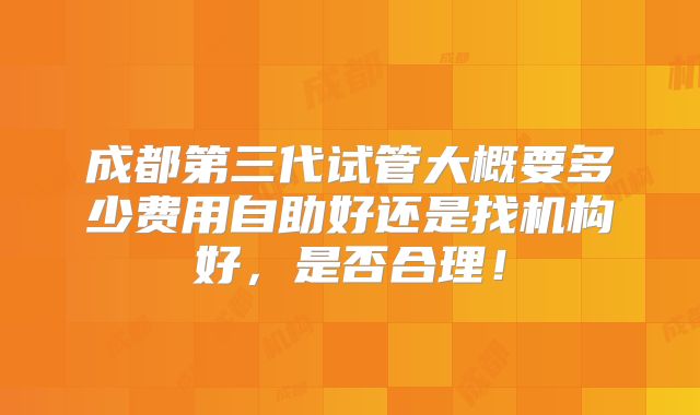 成都第三代试管大概要多少费用自助好还是找机构好，是否合理！