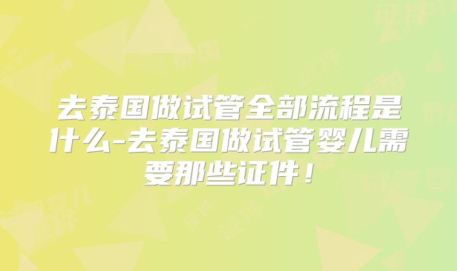 去泰国做试管全部流程是什么-去泰国做试管婴儿需要那些证件!