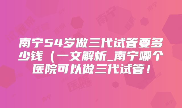 南宁54岁做三代试管要多少钱(一文解析_南宁哪个医院可以做三代试管!