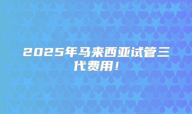 2025年马来西亚试管三代费用！