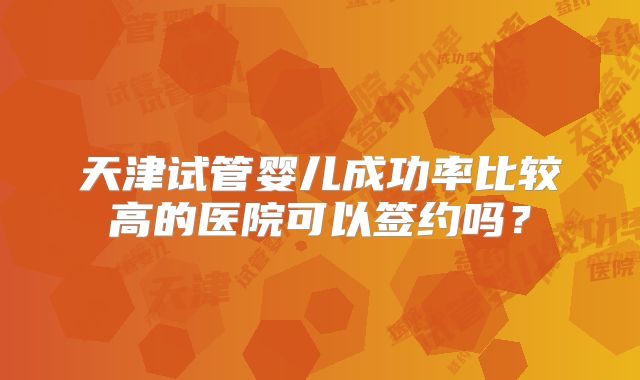 天津试管婴儿成功率比较高的医院可以签约吗？