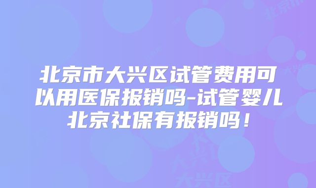 北京市大兴区试管费用可以用医保报销吗-试管婴儿北京社保有报销吗!
