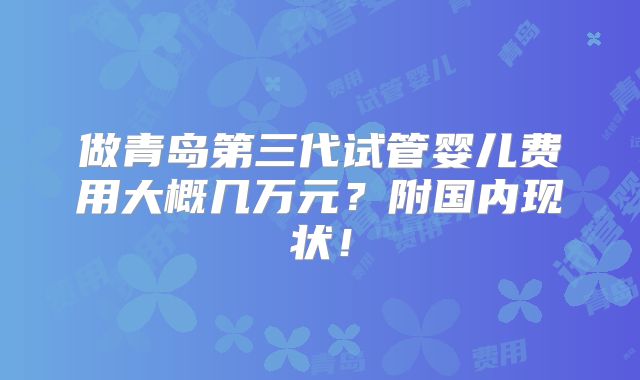 做青岛第三代试管婴儿费用大概几万元?附国内现状!