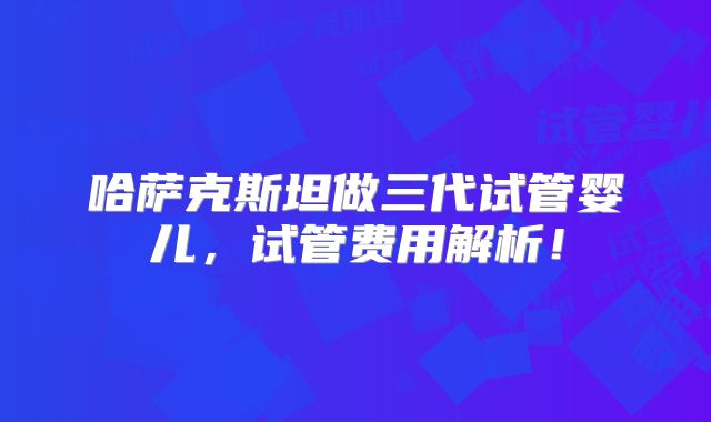 哈萨克斯坦做三代试管婴儿,试管费用解析!