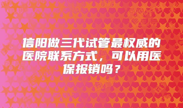 信阳做三代试管最权威的医院联系方式，可以用医保报销吗？