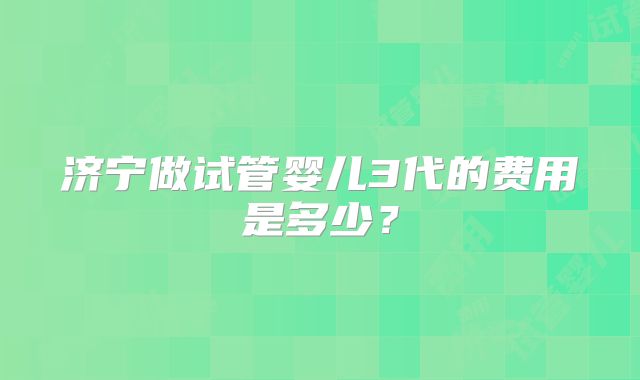 济宁做试管婴儿3代的费用是多少?