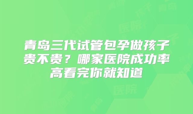 青岛三代试管包孕做孩子贵不贵?哪家医院成功率高看完你就知道