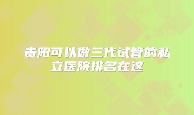 贵阳可以做三代试管的私立医院排名在这