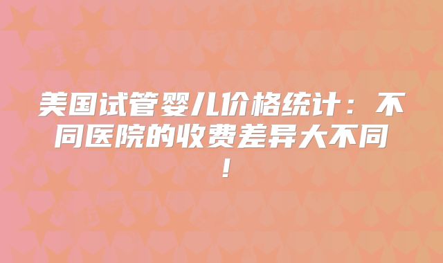 美国试管婴儿价格统计:不同医院的收费差异大不同!