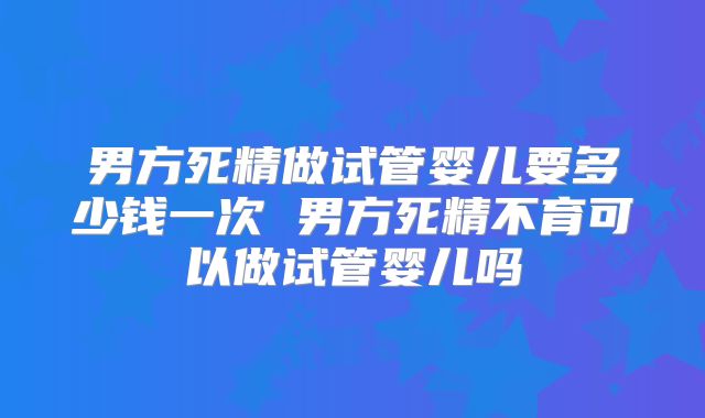 男方死精做试管婴儿要多少钱一次 男方死精不育可以做试管婴儿吗