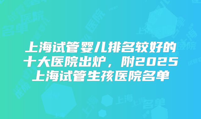 上海试管婴儿排名较好的十大医院出炉,附2025上海试管生孩医院名单